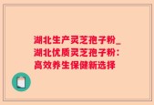 湖北生产灵芝孢子粉_湖北优质灵芝孢子粉：高效养生保健新选择