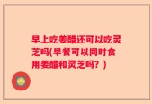 早上吃姜醋还可以吃灵芝吗(早餐可以同时食用姜醋和灵芝吗？)