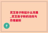 灵芝孢子粉起什么效果_灵芝孢子粉的功效与作用解析