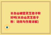 长白山破壁灵芝孢子粉好吗(长白山灵芝孢子粉：功效与作用详解)