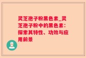 灵芝孢子粉黑色素_灵芝孢子粉中的黑色素：探索其特性、功效与应用前景