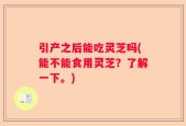 引产之后能吃灵芝吗(能不能食用灵芝？了解一下。)
