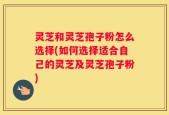 灵芝和灵芝孢子粉怎么选择(如何选择适合自己的灵芝及灵芝孢子粉)