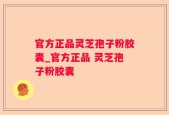 官方正品灵芝孢子粉胶囊_官方正品 灵芝孢子粉胶囊  