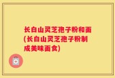 长白山灵芝孢子粉和面(长白山灵芝孢子粉制成美味面食)