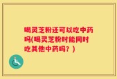 喝灵芝粉还可以吃中药吗(喝灵芝粉时能同时吃其他中药吗？)