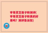 宇哥灵芝孢子粉测评(宇哥灵芝孢子粉真的好用吗？测评告诉你)