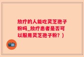 放疗的人能吃灵芝孢子粉吗_放疗患者是否可以服用灵芝孢子粉？)