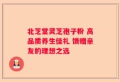 北芝堂灵芝孢子粉 高品质养生佳礼 馈赠亲友的理想之选