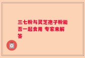 三七粉与灵芝孢子粉能否一起食用 专家来解答