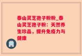 泰山灵芝孢子粉粉_泰山灵芝孢子粉：天然养生珍品，提升免疫力与健康