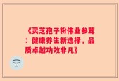 《灵芝孢子粉伟业参茸：健康养生新选择，品质卓越功效非凡》