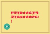 野灵芝能止咳吗(野生灵芝具有止咳功效吗？)