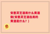 安惠灵芝酒用什么黄酒做(安惠灵芝酒选用的黄酒是什么？)