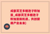 成都灵芝多糖孢子粉加盟_成都灵芝多糖孢子粉加盟新机遇，共创健康产业未来)