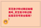 灵芝孢子粉过期还能服用吗_灵芝孢子粉过期后是否仍可安全服用？)