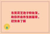 东莞灵芝孢子粉批发，助你开启养生新篇章，赶快来了解