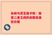 协和与灵芝孢子粉：探索二者之间的关联及潜在价值