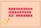 喝茶后可吃灵芝吗女性(饮茶后女性可否食用灵芝？简明易懂地解答)