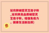 延农牌破壁灵芝孢子粉_延农牌高品质破壁灵芝孢子粉，增强免疫力，健康生活新选择)