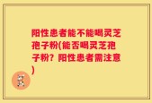 阳性患者能不能喝灵芝孢子粉(能否喝灵芝孢子粉？阳性患者需注意)