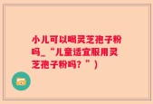 小儿可以喝灵芝孢子粉吗_“儿童适宜服用灵芝孢子粉吗？”)
