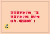 萍萍灵芝孢子粉_“萍萍灵芝孢子粉：提升免疫力，增强健康”)