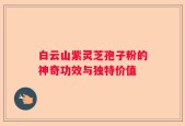 白云山紫灵芝孢子粉的神奇功效与独特价值