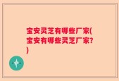 宝安灵芝有哪些厂家(宝安有哪些灵芝厂家？)