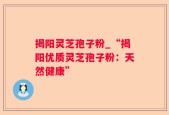 揭阳灵芝孢子粉_“揭阳优质灵芝孢子粉：天然健康”