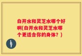 白开水和灵芝水哪个好啊(白开水和灵芝水哪个更适合你的身体？)