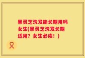 黑灵芝洗发能长期用吗女生(黑灵芝洗发长期适用？女生必读！)