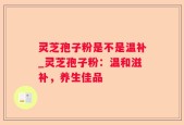 灵芝孢子粉是不是温补_灵芝孢子粉：温和滋补，养生佳品