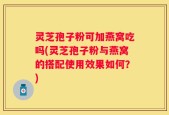 灵芝孢子粉可加燕窝吃吗(灵芝孢子粉与燕窝的搭配使用效果如何？)