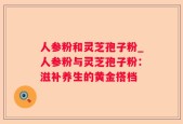 人参粉和灵芝孢子粉_人参粉与灵芝孢子粉：滋补养生的黄金搭档