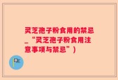 灵芝孢子粉食用的禁忌_“灵芝孢子粉食用注意事项与禁忌”)