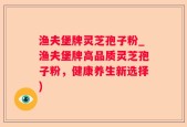 渔夫堡牌灵芝孢子粉_渔夫堡牌高品质灵芝孢子粉，健康养生新选择)