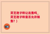 灵芝孢子粉让出售吗_灵芝孢子粉是否允许销售？)