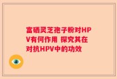 富硒灵芝孢子粉对HPV有何作用 探究其在对抗HPV中的功效