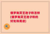 俄罗斯灵芝孢子粉怎样(俄罗斯灵芝孢子粉的好处和用途)