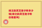 绿之韵灵芝孢子粉多少钱(绿之韵灵芝孢子粉价格查询)
