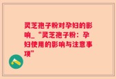 灵芝孢子粉对孕妇的影响_“灵芝孢子粉：孕妇使用的影响与注意事项”