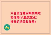六色灵芝煮水喝的功效和作用(六色灵芝水：神奇的功效和作用)