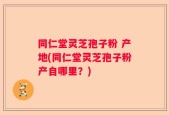 同仁堂灵芝孢子粉 产地(同仁堂灵芝孢子粉产自哪里？)