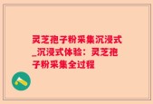 灵芝孢子粉采集沉浸式_沉浸式体验：灵芝孢子粉采集全过程