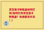 灵芝孢子粉瓶盖如何打开(如何打开灵芝孢子粉瓶盖？快速解决方法！)