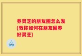 养灵芝的朋友圈怎么发(教你如何在朋友圈养好灵芝)