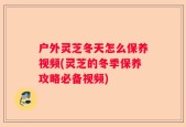 户外灵芝冬天怎么保养视频(灵芝的冬季保养攻略必备视频)