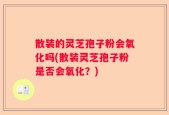 散装的灵芝孢子粉会氧化吗(散装灵芝孢子粉是否会氧化？)