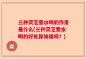 三种灵芝煮水喝的作用是什么(三种灵芝煮水喝的好处你知道吗？)